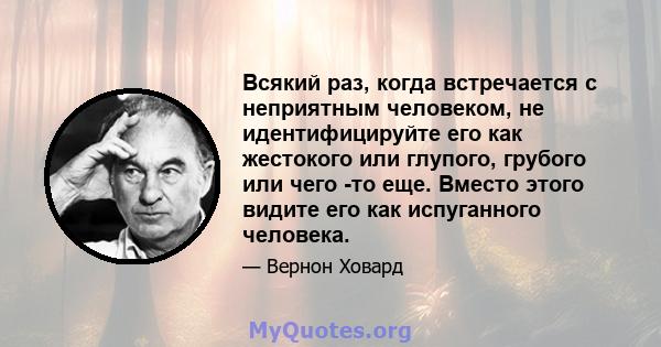 Всякий раз, когда встречается с неприятным человеком, не идентифицируйте его как жестокого или глупого, грубого или чего -то еще. Вместо этого видите его как испуганного человека.