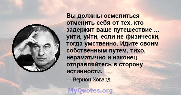 Вы должны осмелиться отменить себя от тех, кто задержит ваше путешествие ... уйти, уйти, если не физически, тогда умственно. Идите своим собственным путем, тихо, нераматично и наконец отправляйтесь в сторону истинности.