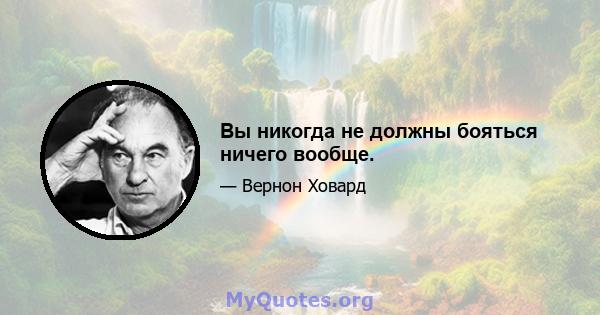 Вы никогда не должны бояться ничего вообще.