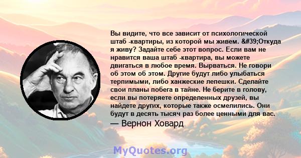 Вы видите, что все зависит от психологической штаб -квартиры, из которой мы живем. 'Откуда я живу? Задайте себе этот вопрос. Если вам не нравится ваша штаб -квартира, вы можете двигаться в любое время. Вырваться. Не 