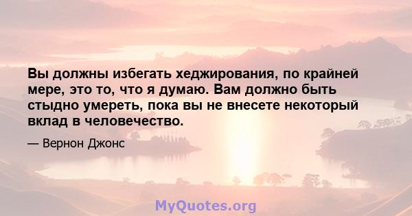 Вы должны избегать хеджирования, по крайней мере, это то, что я думаю. Вам должно быть стыдно умереть, пока вы не внесете некоторый вклад в человечество.