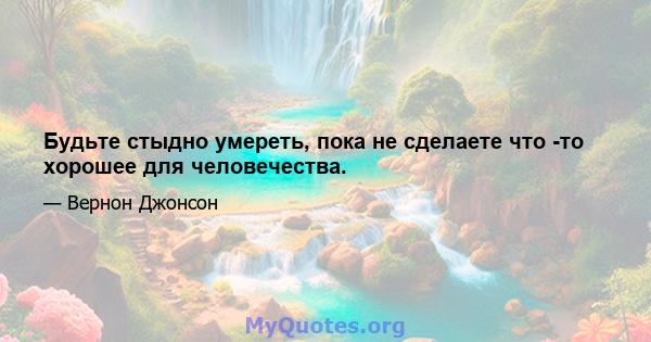 Будьте стыдно умереть, пока не сделаете что -то хорошее для человечества.