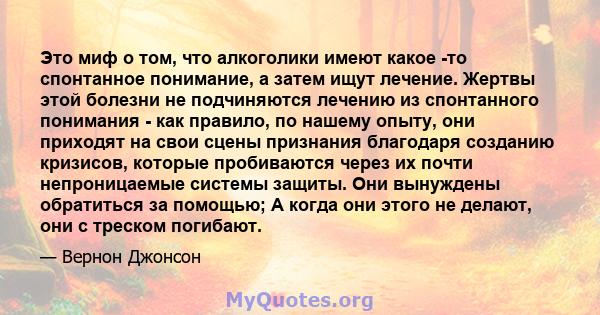 Это миф о том, что алкоголики имеют какое -то спонтанное понимание, а затем ищут лечение. Жертвы этой болезни не подчиняются лечению из спонтанного понимания - как правило, по нашему опыту, они приходят на свои сцены