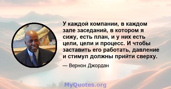 У каждой компании, в каждом зале заседаний, в котором я сижу, есть план, и у них есть цели, цели и процесс. И чтобы заставить его работать, давление и стимул должны прийти сверху.