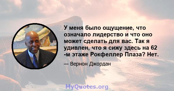 У меня было ощущение, что означало лидерство и что оно может сделать для вас. Так я удивлен, что я сижу здесь на 62 -м этаже Рокфеллер Плаза? Нет.