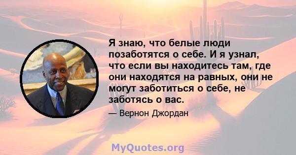 Я знаю, что белые люди позаботятся о себе. И я узнал, что если вы находитесь там, где они находятся на равных, они не могут заботиться о себе, не заботясь о вас.