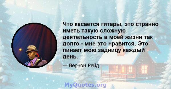 Что касается гитары, это странно иметь такую ​​сложную деятельность в моей жизни так долго - мне это нравится. Это пинает мою задницу каждый день.