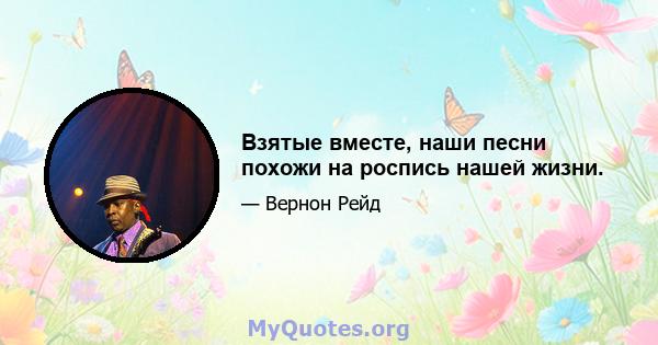 Взятые вместе, наши песни похожи на роспись нашей жизни.