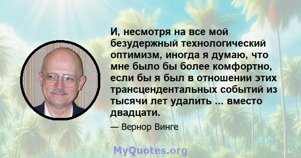 И, несмотря на все мой безудержный технологический оптимизм, иногда я думаю, что мне было бы более комфортно, если бы я был в отношении этих трансцендентальных событий из тысячи лет удалить ... вместо двадцати.