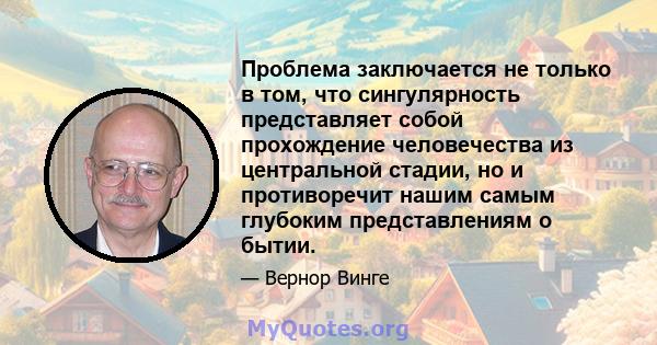 Проблема заключается не только в том, что сингулярность представляет собой прохождение человечества из центральной стадии, но и противоречит нашим самым глубоким представлениям о бытии.