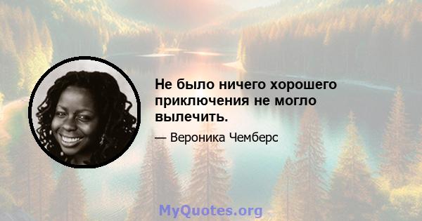 Не было ничего хорошего приключения не могло вылечить.