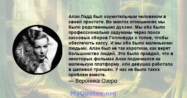 Алан Лэдд был изумительным человеком в своей простоте. Во многих отношениях мы были родственными духами. Мы оба были профессионально задуманы через поиск кассовых сборов Голливуда и типов, чтобы обеспечить кассу. И мы