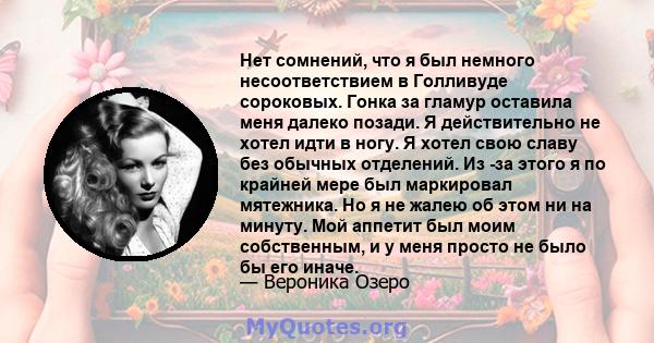 Нет сомнений, что я был немного несоответствием в Голливуде сороковых. Гонка за гламур оставила меня далеко позади. Я действительно не хотел идти в ногу. Я хотел свою славу без обычных отделений. Из -за этого я по