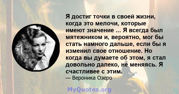 Я достиг точки в своей жизни, когда это мелочи, которые имеют значение ... Я всегда был мятежником и, вероятно, мог бы стать намного дальше, если бы я изменил свое отношение. Но когда вы думаете об этом, я стал довольно 