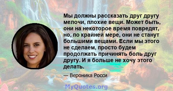 Мы должны рассказать друг другу мелочи, плохие вещи. Может быть, они на некоторое время повредят, но, по крайней мере, они не станут большими вещами. Если мы этого не сделаем, просто будем продолжать причинять боль друг 