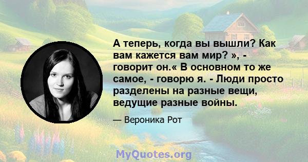 А теперь, когда вы вышли? Как вам кажется вам мир? », - говорит он.« В основном то же самое, - говорю я. - Люди просто разделены на разные вещи, ведущие разные войны.