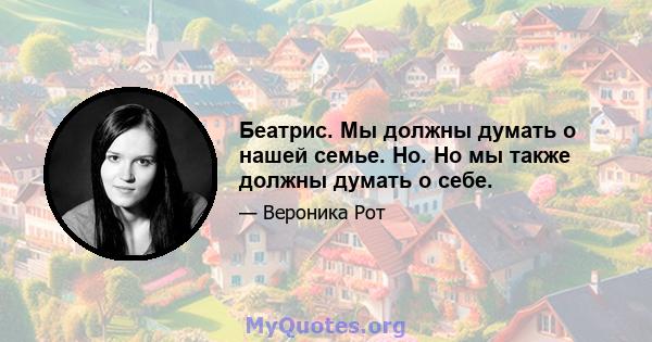 Беатрис. Мы должны думать о нашей семье. Но. Но мы также должны думать о себе.