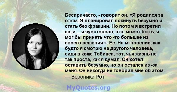 Беспричасто, - говорит он. «Я родился за отказ. Я планировал покинуть безумно и стать без фракции. Но потом я встретил ее, и ... я чувствовал, что, может быть, я мог бы принять что -то большее из своего решения ». Ее.