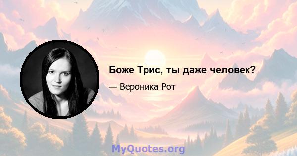 Боже Трис, ты даже человек?