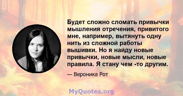 Будет сложно сломать привычки мышления отречения, привитого мне, например, вытянуть одну нить из сложной работы вышивки. Но я найду новые привычки, новые мысли, новые правила. Я стану чем -то другим.