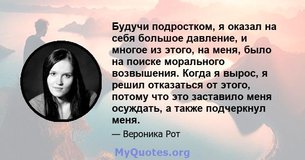 Будучи подростком, я оказал на себя большое давление, и многое из этого, на меня, было на поиске морального возвышения. Когда я вырос, я решил отказаться от этого, потому что это заставило меня осуждать, а также