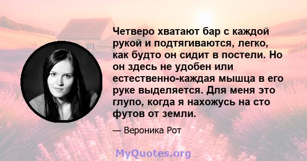 Четверо хватают бар с каждой рукой и подтягиваются, легко, как будто он сидит в постели. Но он здесь не удобен или естественно-каждая мышца в его руке выделяется. Для меня это глупо, когда я нахожусь на сто футов от