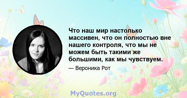 Что наш мир настолько массивен, что он полностью вне нашего контроля, что мы не можем быть такими же большими, как мы чувствуем.