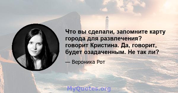 Что вы сделали, запомните карту города для развлечения? говорит Кристина. Да, говорит, будет озадаченным. Не так ли?