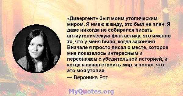 «Дивергент» был моим утопическим миром. Я имею в виду, это был не план. Я даже никогда не собирался писать антиутопическую фантастику, это именно то, что у меня было, когда закончил. Вначале я просто писал о месте,