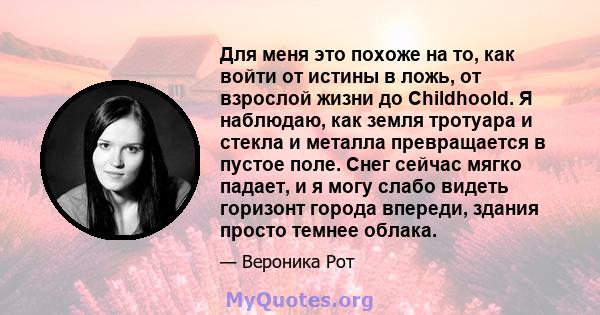 Для меня это похоже на то, как войти от истины в ложь, от взрослой жизни до Childhoold. Я наблюдаю, как земля тротуара и стекла и металла превращается в пустое поле. Снег сейчас мягко падает, и я могу слабо видеть