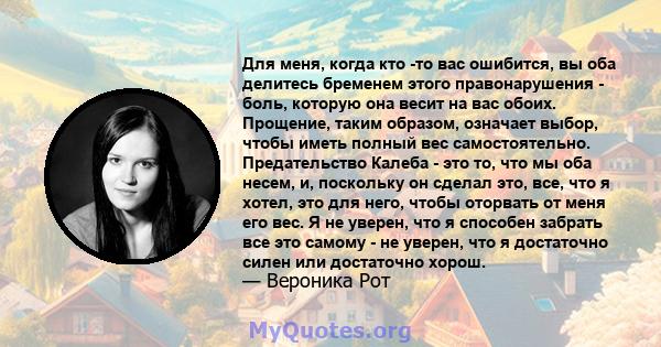 Для меня, когда кто -то вас ошибится, вы оба делитесь бременем этого правонарушения - боль, которую она весит на вас обоих. Прощение, таким образом, означает выбор, чтобы иметь полный вес самостоятельно. Предательство