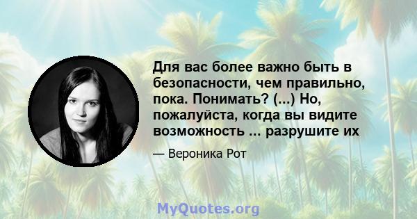 Для вас более важно быть в безопасности, чем правильно, пока. Понимать? (...) Но, пожалуйста, когда вы видите возможность ... разрушите их