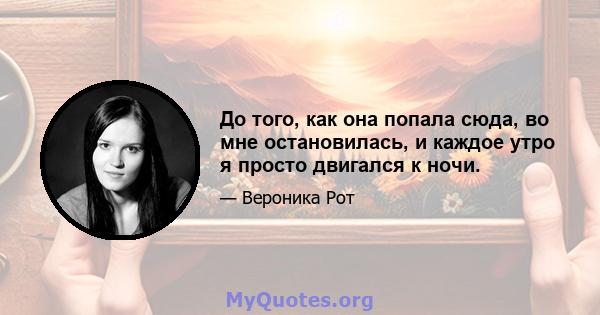 До того, как она попала сюда, во мне остановилась, и каждое утро я просто двигался к ночи.