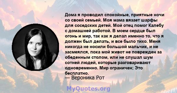 Дома я проводил спокойные, приятные ночи со своей семьей. Моя мама вязает шарфы для соседских детей. Мой отец помог Калебу с домашней работой. В моем сердце был огонь и мир, так как я делал именно то, что я должен был