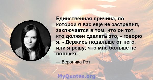 Единственная причина, по которой я вас еще не застрелил, заключается в том, что он тот, кто должен сделать это, - говорю я. - Держись подальше от него, или я решу, что мне больше не волнует.