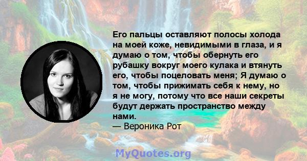 Его пальцы оставляют полосы холода на моей коже, невидимыми в глаза, и я думаю о том, чтобы обернуть его рубашку вокруг моего кулака и втянуть его, чтобы поцеловать меня; Я думаю о том, чтобы прижимать себя к нему, но я 