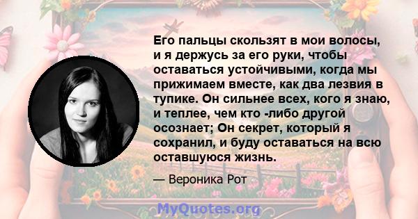 Его пальцы скользят в мои волосы, и я держусь за его руки, чтобы оставаться устойчивыми, когда мы прижимаем вместе, как два лезвия в тупике. Он сильнее всех, кого я знаю, и теплее, чем кто -либо другой осознает; Он