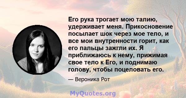 Его рука трогает мою талию, удерживает меня. Прикосновение посылает шок через мое тело, и все мои внутренности горит, как его пальцы зажгли их. Я приближаюсь к нему, прижимая свое тело к Его, и поднимаю голову, чтобы