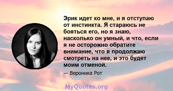 Эрик идет ко мне, и я отступаю от инстинкта. Я стараюсь не бояться его, но я знаю, насколько он умный, и что, если я не осторожно обратите внимание, что я продолжаю смотреть на нее, и это будет моим отменой.