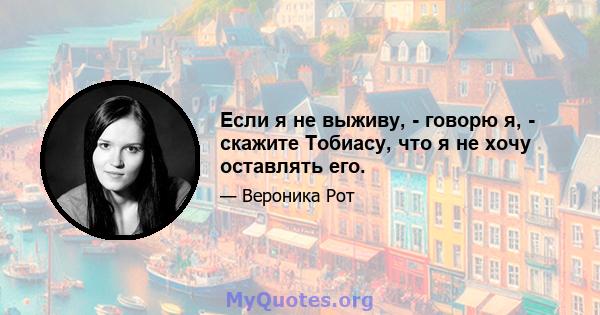 Если я не выживу, - говорю я, - скажите Тобиасу, что я не хочу оставлять его.