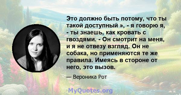 Это должно быть потому, что ты такой доступный », - я говорю я, - ты знаешь, как кровать с гвоздями. - Он смотрит на меня, и я не отвезу взгляд. Он не собака, но применяются те же правила. Имеясь в стороне от него, это