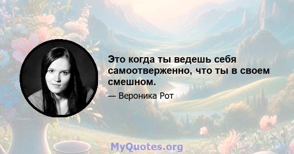 Это когда ты ведешь себя самоотверженно, что ты в своем смешном.