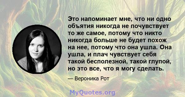 Это напоминает мне, что ни одно объятия никогда не почувствует то же самое, потому что никто никогда больше не будет похож на нее, потому что она ушла. Она ушла, и плач чувствует себя такой бесполезной, такой глупой, но 