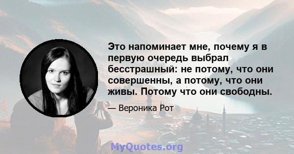 Это напоминает мне, почему я в первую очередь выбрал бесстрашный: не потому, что они совершенны, а потому, что они живы. Потому что они свободны.