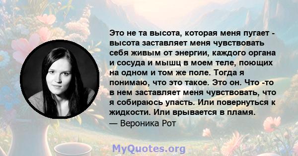 Это не та высота, которая меня пугает - высота заставляет меня чувствовать себя живым от энергии, каждого органа и сосуда и мышц в моем теле, поющих на одном и том же поле. Тогда я понимаю, что это такое. Это он. Что