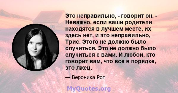 Это неправильно, - говорит он. - Неважно, если ваши родители находятся в лучшем месте, их здесь нет, и это неправильно, Трис. Этого не должно было случиться. Это не должно было случиться с вами. И любой, кто говорит