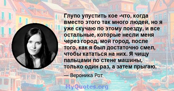 Глупо упустить кое -что, когда вместо этого так много людей, но я уже скучаю по этому поезду, и все остальные, которые несли меня через город, мой город, после того, как я был достаточно смел, чтобы кататься на них. Я