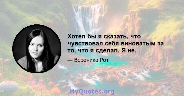 Хотел бы я сказать, что чувствовал себя виноватым за то, что я сделал. Я не.