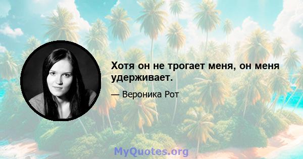 Хотя он не трогает меня, он меня удерживает.