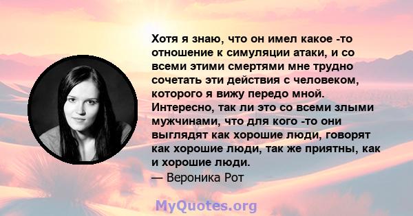 Хотя я знаю, что он имел какое -то отношение к симуляции атаки, и со всеми этими смертями мне трудно сочетать эти действия с человеком, которого я вижу передо мной. Интересно, так ли это со всеми злыми мужчинами, что